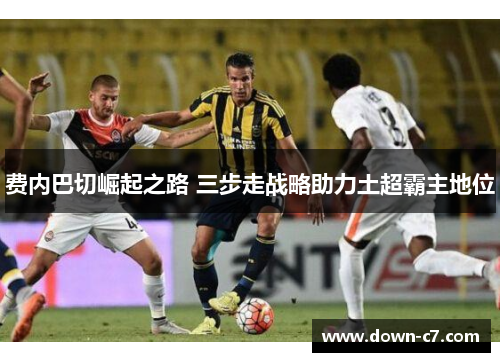 费内巴切崛起之路 三步走战略助力土超霸主地位