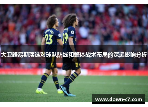 大卫路易斯落选对球队防线和整体战术布局的深远影响分析 大卫路易斯落选对球队防线和整体战术布局的深远影响分析