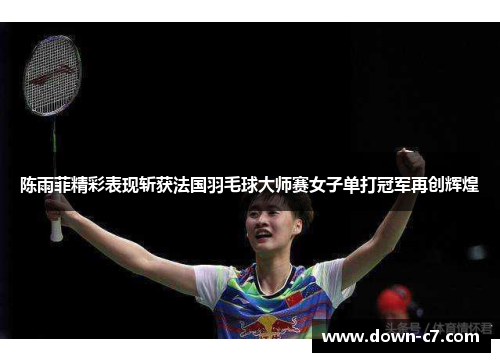 陈雨菲精彩表现斩获法国羽毛球大师赛女子单打冠军再创辉煌 陈雨菲精彩表现斩获法国羽毛球大师赛女子单打冠军再创辉煌