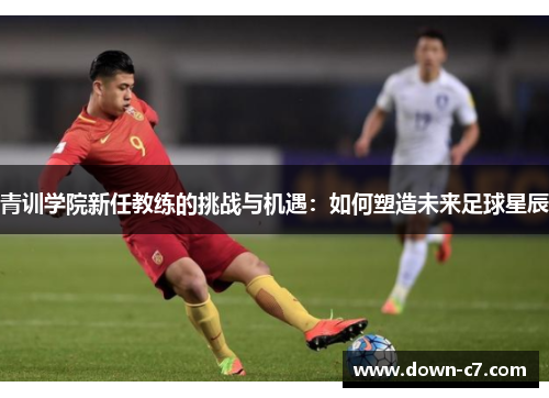 青训学院新任教练的挑战与机遇:如何塑造未来足球星辰 青训学院新任教练的挑战与机遇:如何塑造未来足球星辰