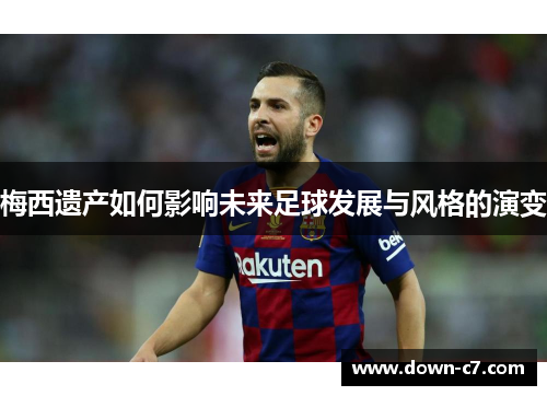 梅西遗产如何影响未来足球发展与风格的演变 梅西遗产如何影响未来足球发展与风格的演变