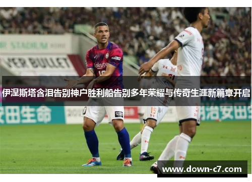 伊涅斯塔含泪告别神户胜利船告别多年荣耀与传奇生涯新篇章开启