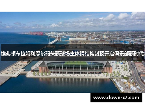 埃弗顿布拉姆利摩尔码头新球场主体钢结构封顶开启俱乐部新时代